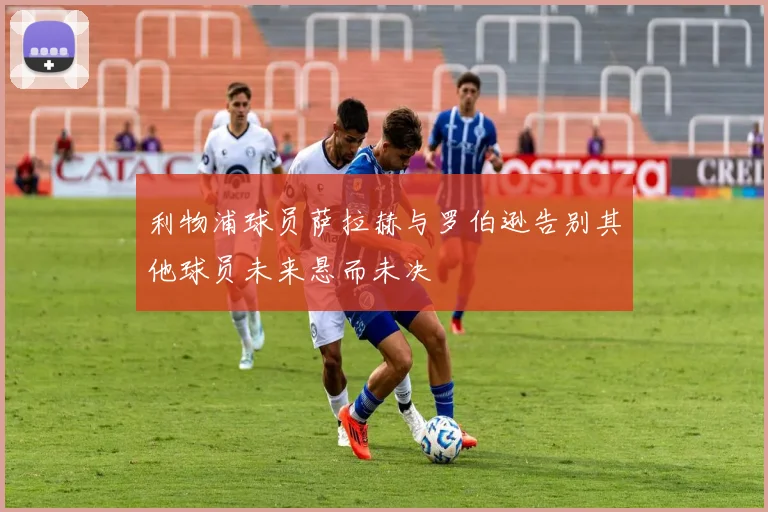 利物浦球员萨拉赫与罗伯逊告别其他球员未来悬而未决