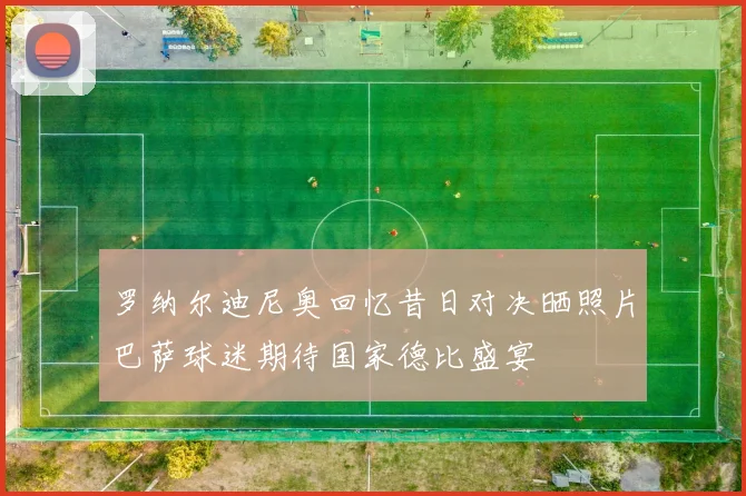 罗纳尔迪尼奥回忆昔日对决晒照片巴萨球迷期待国家德比盛宴