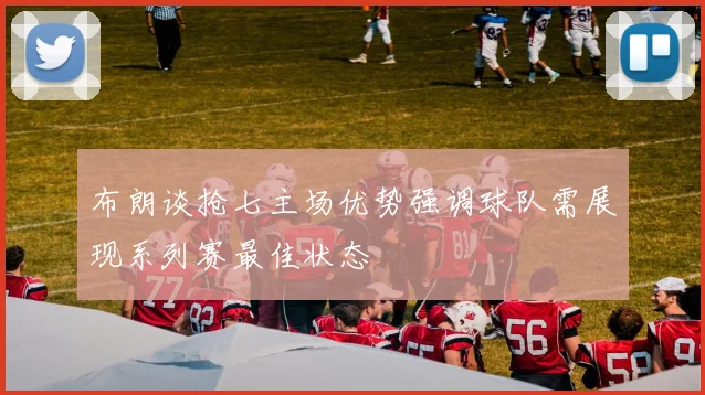 布朗谈抢七主场优势强调球队需展现系列赛最佳状态