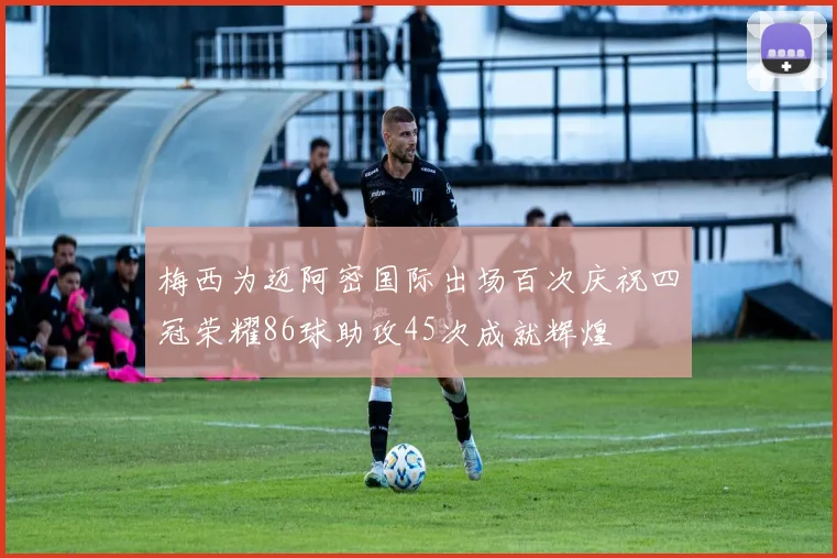 梅西为迈阿密国际出场百次庆祝四冠荣耀86球助攻45次成就辉煌