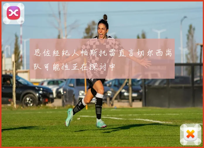 恩佐经纪人帕斯托雷直言切尔西离队可能性正在探讨中