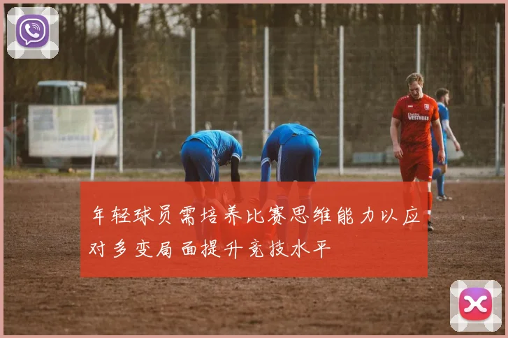年轻球员需培养比赛思维能力以应对多变局面提升竞技水平