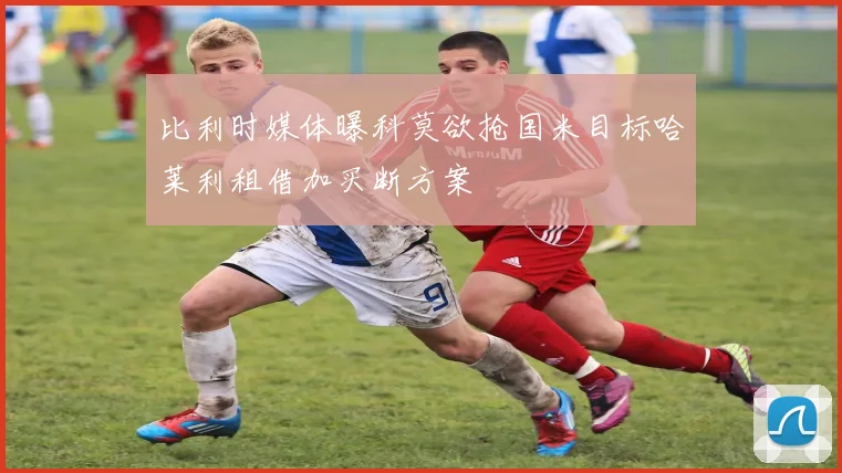 比利时媒体曝科莫欲抢国米目标哈莱利租借加买断方案