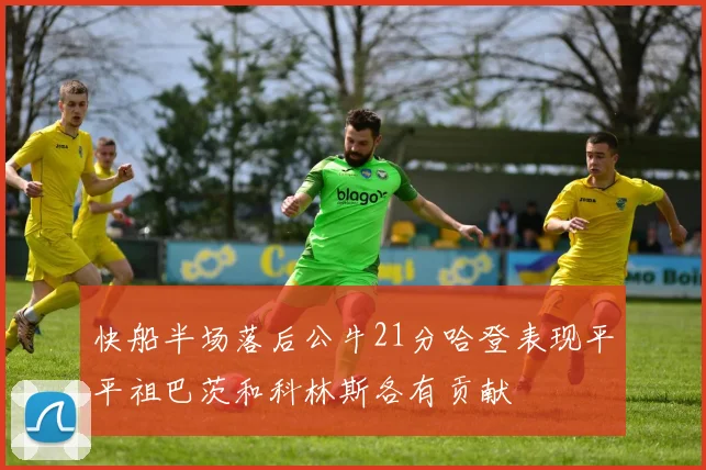 快船半场落后公牛21分哈登表现平平祖巴茨和科林斯各有贡献