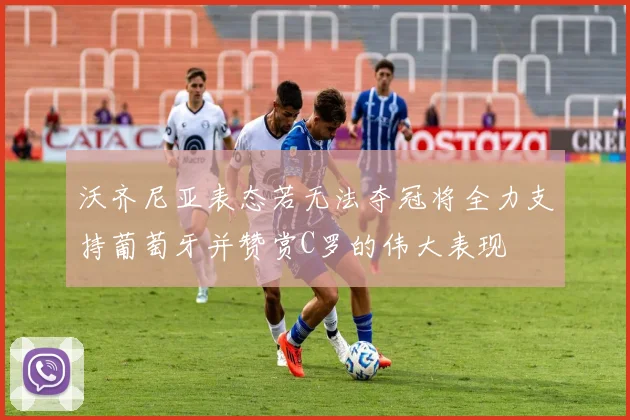沃齐尼亚表态若无法夺冠将全力支持葡萄牙并赞赏C罗的伟大表现