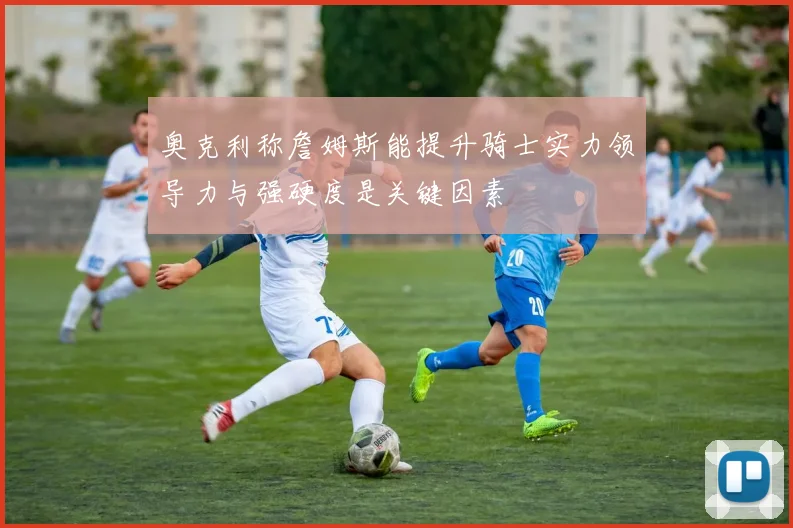 奥克利称詹姆斯能提升骑士实力领导力与强硬度是关键因素