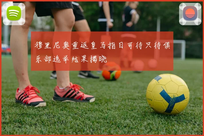 穆里尼奥重返皇马指日可待只待俱乐部选举结果揭晓