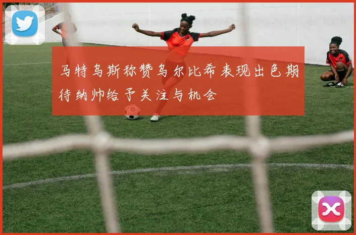 马特乌斯称赞乌尔比希表现出色期待纳帅给予关注与机会