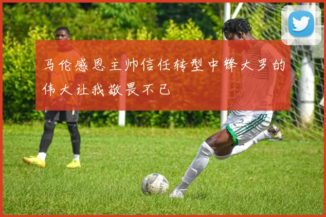 马伦感恩主帅信任转型中锋大罗的伟大让我敬畏不已