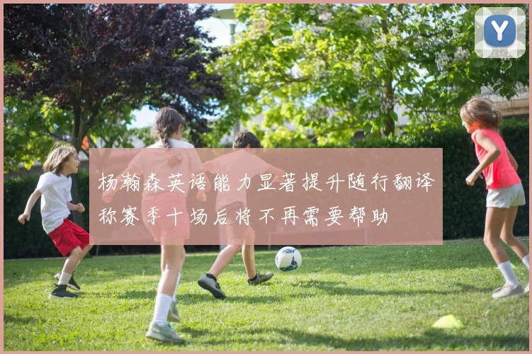 杨瀚森英语能力显著提升随行翻译称赛季十场后将不再需要帮助