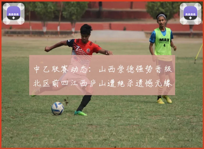 中乙联赛动态：山西崇德强势晋级北区前四江西庐山遭绝杀遗憾无缘南区前四